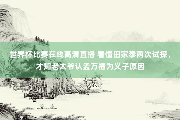 世界杯比赛在线高清直播 看懂田家泰两次试探，才知老太爷认孟万福为义子原因
