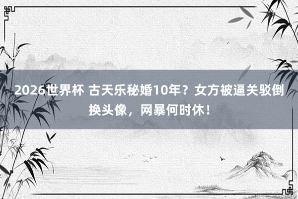 2026世界杯 古天乐秘婚10年？女方被逼关驳倒换头像，网暴何时休！
