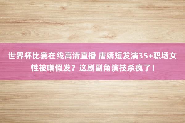 世界杯比赛在线高清直播 唐嫣短发演35+职场女性被嘲假发?这剧副角演技杀疯了!