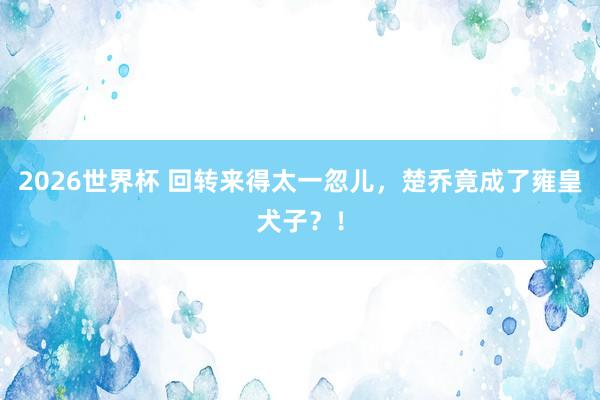 2026世界杯 回转来得太一忽儿，楚乔竟成了雍皇犬子？！
