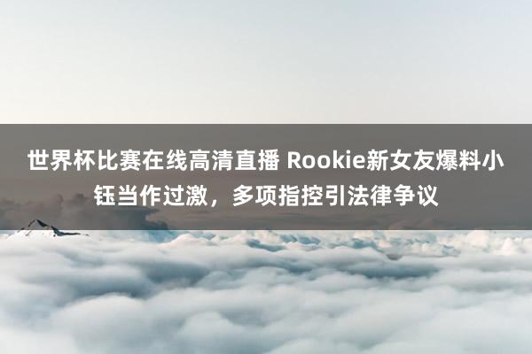 世界杯比赛在线高清直播 Rookie新女友爆料小钰当作过激，多项指控引法律争议