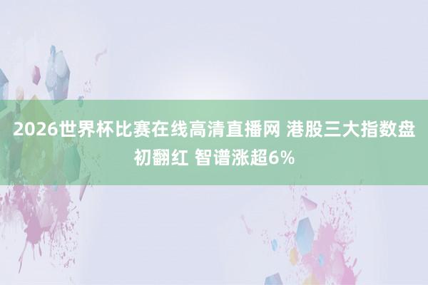 2026世界杯比赛在线高清直播网 港股三大指数盘初翻红 智谱涨超6%