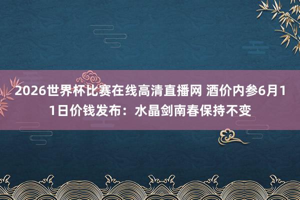 2026世界杯比赛在线高清直播网 酒价内参6月11日价钱发布：水晶剑南春保持不变