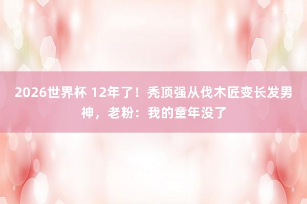 2026世界杯 12年了！秃顶强从伐木匠变长发男神，老粉：我的童年没了