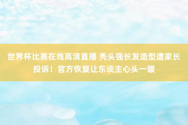 世界杯比赛在线高清直播 秃头强长发造型遭家长投诉！官方恢复让东谈主心头一暖
