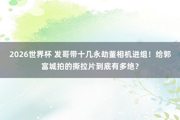 2026世界杯 发哥带十几永劫董相机进组!给郭富城拍的撕拉片到底有多绝?