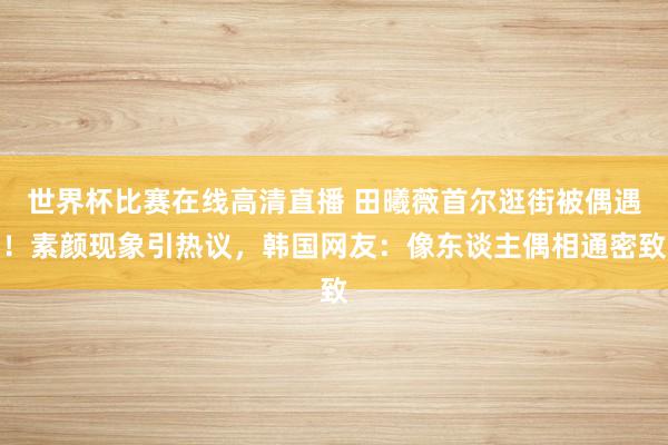 世界杯比赛在线高清直播 田曦薇首尔逛街被偶遇！素颜现象引热议，韩国网友：像东谈主偶相通密致