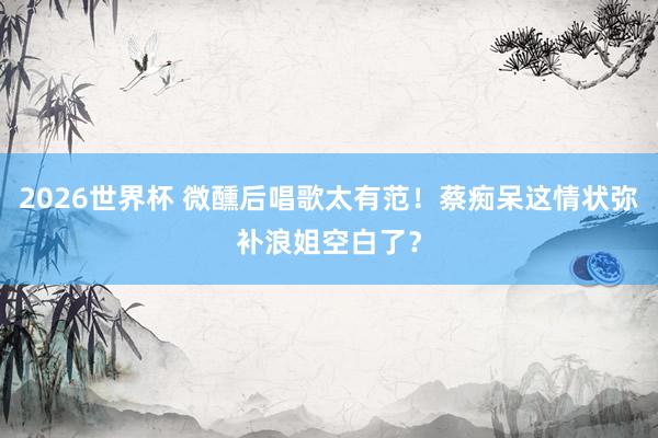2026世界杯 微醺后唱歌太有范！蔡痴呆这情状弥补浪姐空白了？