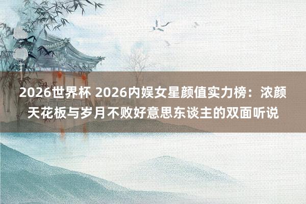 2026世界杯 2026内娱女星颜值实力榜：浓颜天花板与岁月不败好意思东谈主的双面听说