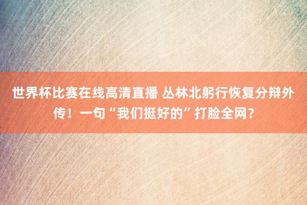 世界杯比赛在线高清直播 丛林北躬行恢复分辩外传！一句“我们挺好的”打脸全网？