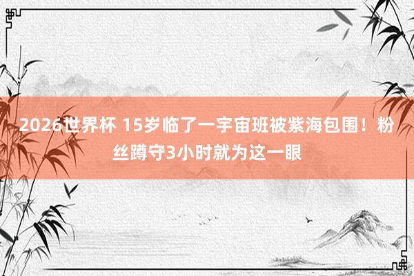 2026世界杯 15岁临了一宇宙班被紫海包围！粉丝蹲守3小时就为这一眼