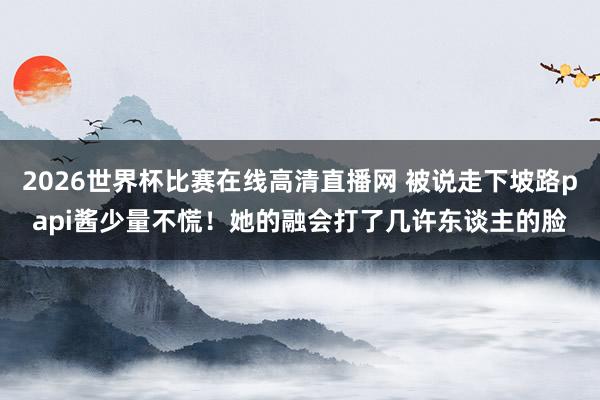 2026世界杯比赛在线高清直播网 被说走下坡路papi酱少量不慌！她的融会打了几许东谈主的脸