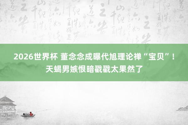 2026世界杯 董念念成曝代旭理论禅“宝贝”！天蝎男嫉恨暗戳戳太果然了
