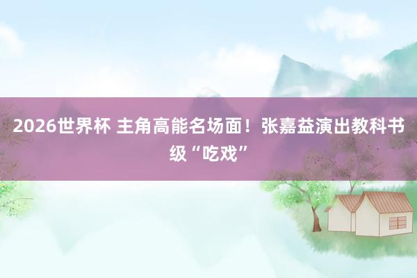 2026世界杯 主角高能名场面！张嘉益演出教科书级“吃戏”