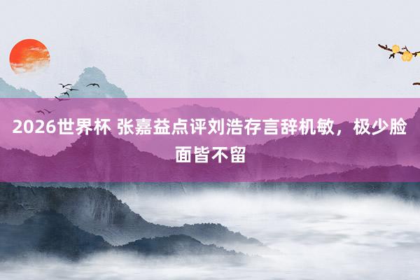2026世界杯 张嘉益点评刘浩存言辞机敏，极少脸面皆不留