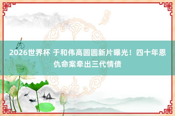 2026世界杯 于和伟高圆圆新片曝光！四十年恩仇命案牵出三代情债