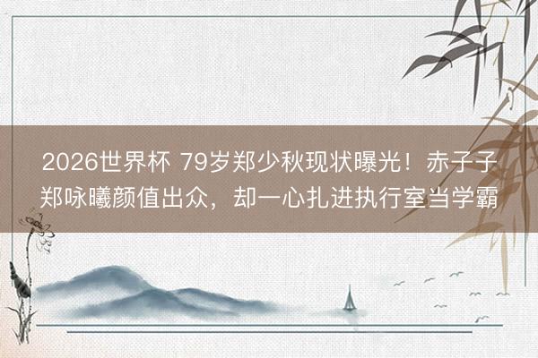 2026世界杯 79岁郑少秋现状曝光！赤子子郑咏曦颜值出众，却一心扎进执行室当学霸