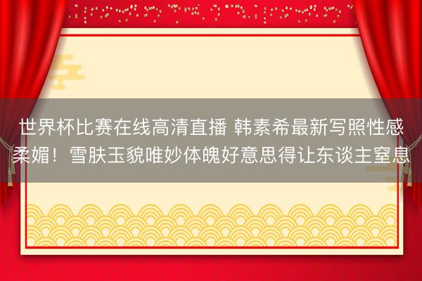 世界杯比赛在线高清直播 韩素希最新写照性感柔媚！雪肤玉貌唯妙体魄好意思得让东谈主窒息