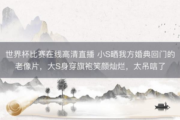 世界杯比赛在线高清直播 小S晒我方婚典回门的老像片,大S身穿旗袍笑颜灿烂,太吊唁了