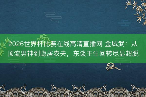 2026世界杯比赛在线高清直播网 金城武：从顶流男神到隐居农夫，东谈主生回转尽显超脱