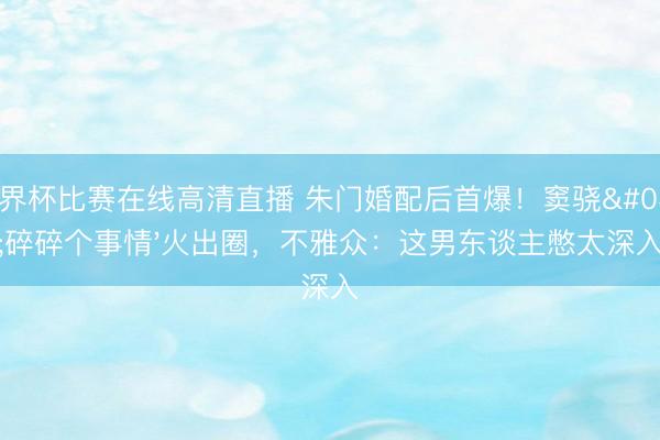 世界杯比赛在线高清直播 朱门婚配后首爆!窦骁'碎碎个事情'火出圈,不雅众:这男东谈主憋太深入