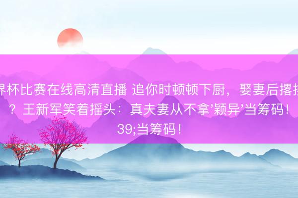 世界杯比赛在线高清直播 追你时顿顿下厨,娶妻后撂挑子?王新军笑着摇头:真夫妻从不拿'颖异'当筹码!