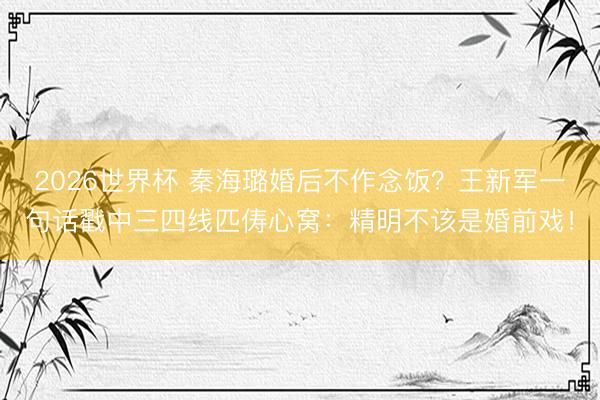 2026世界杯 秦海璐婚后不作念饭？王新军一句话戳中三四线匹俦心窝：精明不该是婚前戏！