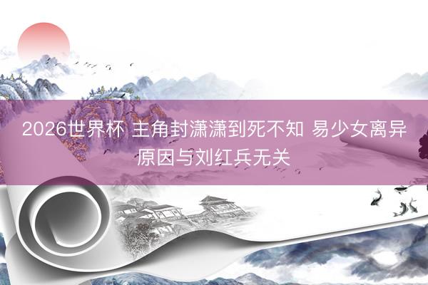 2026世界杯 主角封潇潇到死不知 易少女离异原因与刘红兵无关