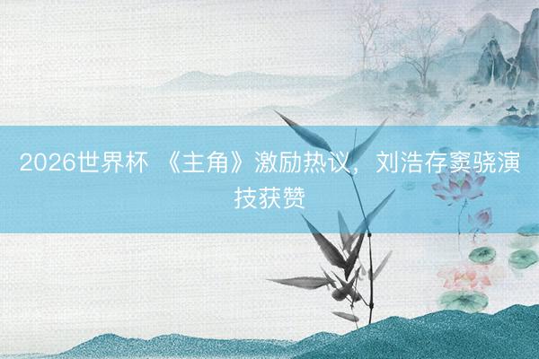 2026世界杯 《主角》激励热议，刘浩存窦骁演技获赞