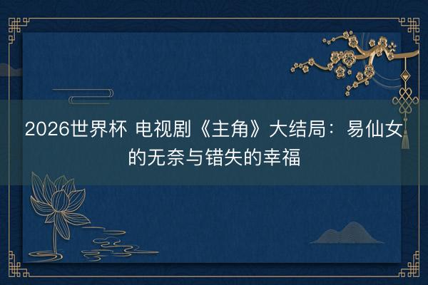 2026世界杯 电视剧《主角》大结局：易仙女的无奈与错失的幸福