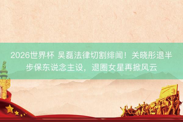 2026世界杯 吴磊法律切割绯闻！关晓彤退半步保东说念主设，退圈女星再掀风云