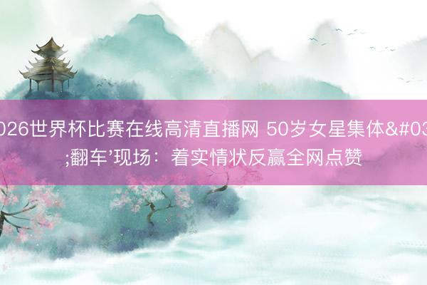 2026世界杯比赛在线高清直播网 50岁女星集体'翻车'现场：着实情状反赢全网点赞