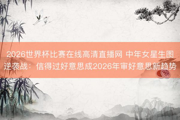2026世界杯比赛在线高清直播网 中年女星生图逆袭战：信得过好意思成2026年审好意思新趋势