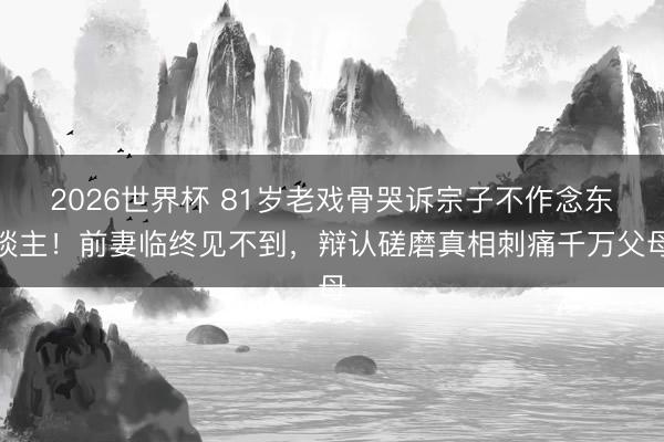 2026世界杯 81岁老戏骨哭诉宗子不作念东谈主！前妻临终见不到，辩认磋磨真相刺痛千万父母