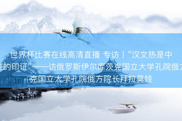 世界杯比赛在线高清直播 专访丨“汉文热是中国发展设立最佳的印证”——访俄罗斯伊尔库茨克国立大学孔院俄方院长拜拉莫娃