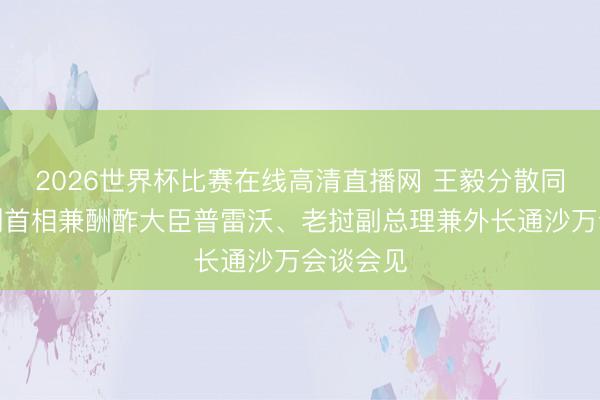 2026世界杯比赛在线高清直播网 王毅分散同比利时副首相兼酬酢大臣普雷沃、老挝副总理兼外长通沙万会谈会见