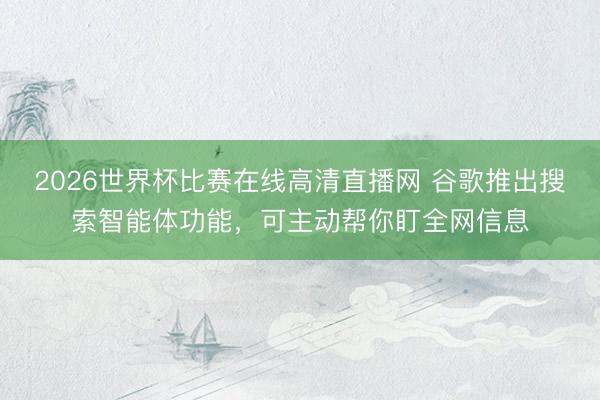 2026世界杯比赛在线高清直播网 谷歌推出搜索智能体功能，可主动帮你盯全网信息