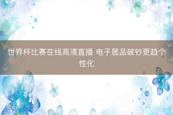 世界杯比赛在线高清直播 电子居品破钞更趋个性化
