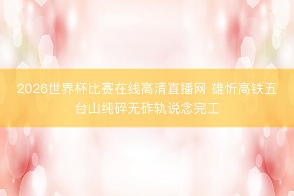 2026世界杯比赛在线高清直播网 雄忻高铁五台山纯碎无砟轨说念完工