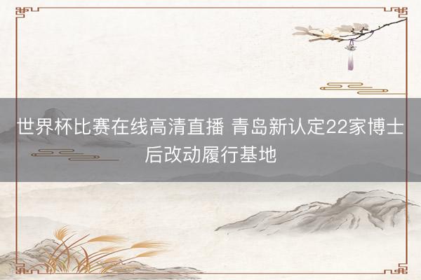 世界杯比赛在线高清直播 青岛新认定22家博士后改动履行基地