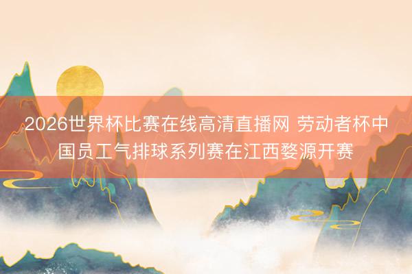 2026世界杯比赛在线高清直播网 劳动者杯中国员工气排球系列赛在江西婺源开赛