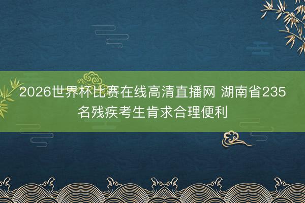 2026世界杯比赛在线高清直播网 湖南省235名残疾考生肯求合理便利