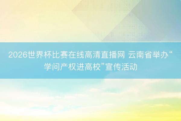 2026世界杯比赛在线高清直播网 云南省举办“学问产权进高校”宣传活动