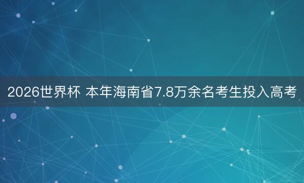 2026世界杯 本年海南省7.8万余名考生投入高考