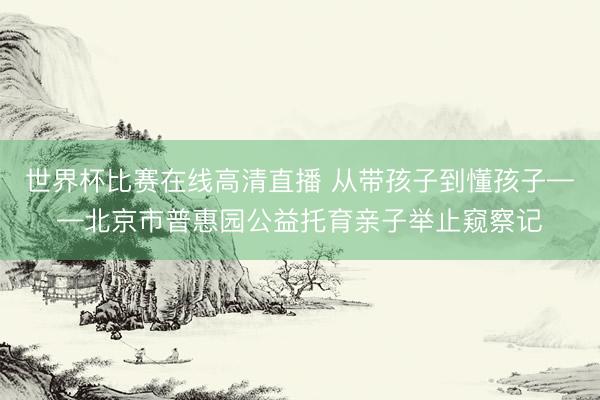 世界杯比赛在线高清直播 从带孩子到懂孩子——北京市普惠园公益托育亲子举止窥察记