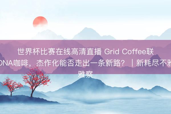 世界杯比赛在线高清直播 Grid Coffee联手ONA咖啡，杰作化能否走出一条新路？｜新耗尽不雅察