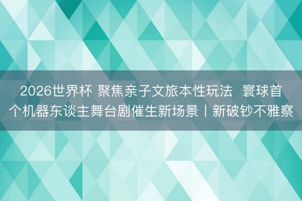 2026世界杯 聚焦亲子文旅本性玩法 寰球首个机器东谈主舞台剧催生新场景丨新破钞不雅察