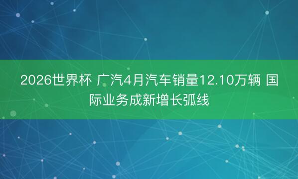2026世界杯 广汽4月汽车销量12.10万辆 国际业务成新增长弧线