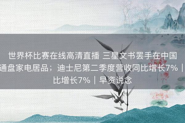 世界杯比赛在线高清直播 三星文书罢手在中国市集销售通盘家电居品；迪士尼第二季度营收同比增长7%｜早资说念