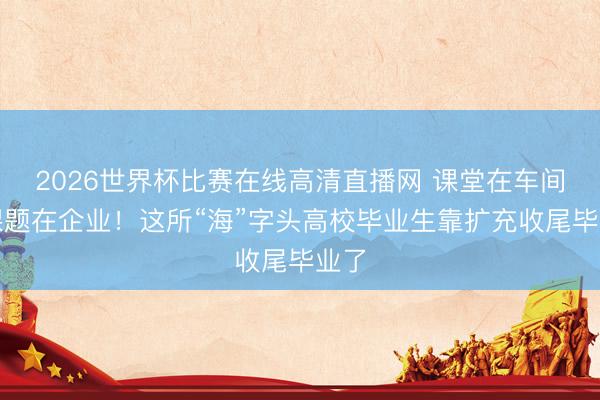 2026世界杯比赛在线高清直播网 课堂在车间，课题在企业！这所“海”字头高校毕业生靠扩充收尾毕业了